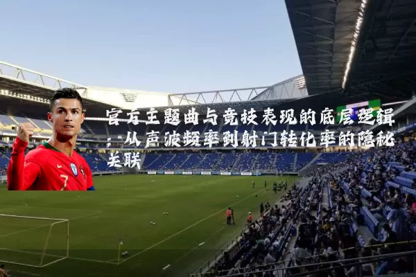 官方主题曲与竞技表现的底层逻辑:从声波频率到射门转化率的隐秘关联