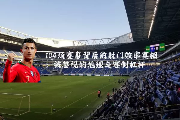 104场赛事背后的射门效率真相：被忽视的地理与赛制杠杆