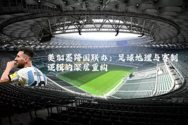 美加墨跨国联办：足球地理与赛制逻辑的深层重构